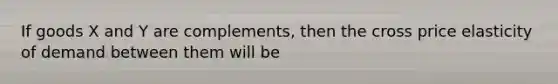 If goods X and Y are complements, then the cross price elasticity of demand between them will be