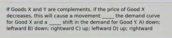 If Goods X and Y are complements, if the price of Good X decreases, this will cause a movement _____ the demand curve for Good X and a _____ shift in the demand for Good Y. A) down; leftward B) down; rightward C) up; leftward D) up; rightward