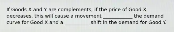 If Goods X and Y are complements, if the price of Good X decreases, this will cause a movement ____________ the demand curve for Good X and a __________ shift in the demand for Good Y.