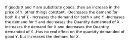 If goods X and Y are substitute goods, then an increase in the price of Y, other things constant, -Decreases the demand for both X and Y. -Increases the demand for both x and Y. -Increases the demand for Y and decreases the Quantity demanded of X. -Increases the demand for X and decreases the Quantity demanded of Y. -Has no real effect on the quantity demanded of good Y, but increases the demand for X.