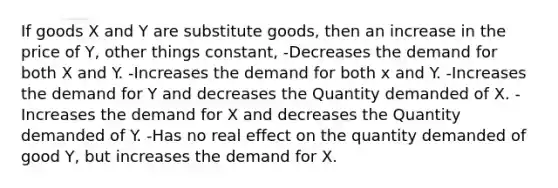 If goods X and Y are substitute goods, then an increase in the price of Y, other things constant, -Decreases the demand for both X and Y. -Increases the demand for both x and Y. -Increases the demand for Y and decreases the Quantity demanded of X. -Increases the demand for X and decreases the Quantity demanded of Y. -Has no real effect on the quantity demanded of good Y, but increases the demand for X.