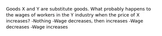 Goods X and Y are substitute goods. What probably happens to the wages of workers in the Y industry when the price of X increases? -Nothing -Wage decreases, then increases -Wage decreases -Wage increases