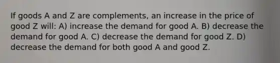 If goods A and Z are complements, an increase in the price of good Z will: A) increase the demand for good A. B) decrease the demand for good A. C) decrease the demand for good Z. D) decrease the demand for both good A and good Z.