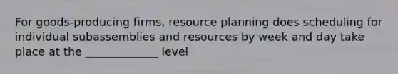 For goods-producing firms, resource planning does scheduling for individual subassemblies and resources by week and day take place at the _____________ level