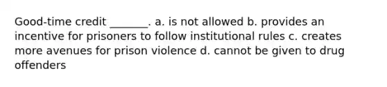 Good-time credit _______. a. is not allowed b. provides an incentive for prisoners to follow institutional rules c. creates more avenues for prison violence d. cannot be given to drug offenders