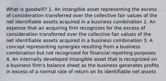 What is goodwill? 1. An intangible asset representing the excess of consideration transferred over the collective fair values of the net identifiable assets acquired in a business combination 2. An expense that an acquiring firm recognizes for the excess of consideration transferred over the collective fair values of the net identifiable assets acquired in a business combination 3. A concept representing synergies resulting from a business combination but not recognized for financial reporting purposes 4. An internally developed intangible asset that is recognized on a business firm's balance sheet as the business generates profits in excess of a normal rate of return on its identifiable net assets