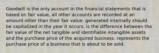 Goodwill is the only account in the financial statements that is based on fair value, all other accounts are recorded at an amount other than their fair value. generated internally should be capitalized in the year it occurs. is the difference between the fair value of the net tangible and identifiable intangible assets and the purchase price of the acquired business. represents the purchase price of a business that is about to be sold.