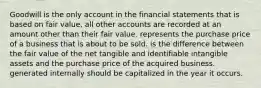 Goodwill is the only account in the financial statements that is based on fair value, all other accounts are recorded at an amount other than their fair value. represents the purchase price of a business that is about to be sold. is the difference between the fair value of the net tangible and identifiable intangible assets and the purchase price of the acquired business. generated internally should be capitalized in the year it occurs.