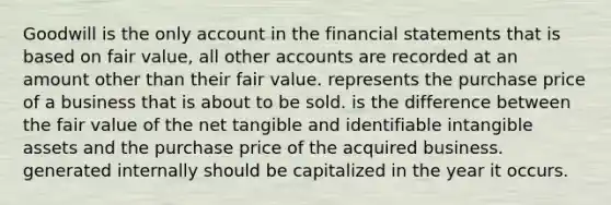 Goodwill is the only account in the financial statements that is based on fair value, all other accounts are recorded at an amount other than their fair value. represents the purchase price of a business that is about to be sold. is the difference between the fair value of the net tangible and identifiable intangible assets and the purchase price of the acquired business. generated internally should be capitalized in the year it occurs.