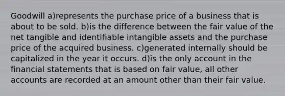 Goodwill a)represents the purchase price of a business that is about to be sold. b)is the difference between the fair value of the net tangible and identifiable <a href='https://www.questionai.com/knowledge/kfaeAOzavC-intangible-assets' class='anchor-knowledge'>intangible assets</a> and the purchase price of the acquired business. c)generated internally should be capitalized in the year it occurs. d)is the only account in the <a href='https://www.questionai.com/knowledge/kFBJaQCz4b-financial-statements' class='anchor-knowledge'>financial statements</a> that is based on fair value, all other accounts are recorded at an amount other than their fair value.