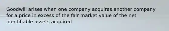 Goodwill arises when one company acquires another company for a price in excess of the fair market value of the net identifiable assets acquired