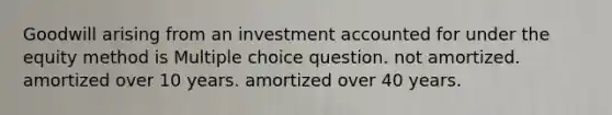 Goodwill arising from an investment accounted for under the equity method is Multiple choice question. not amortized. amortized over 10 years. amortized over 40 years.