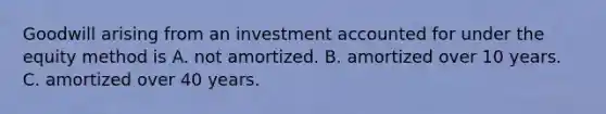 Goodwill arising from an investment accounted for under the equity method is A. not amortized. B. amortized over 10 years. C. amortized over 40 years.