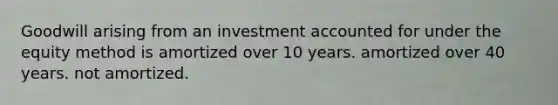 Goodwill arising from an investment accounted for under the equity method is amortized over 10 years. amortized over 40 years. not amortized.