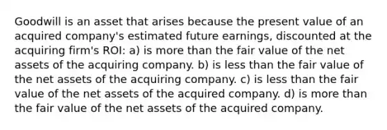 Goodwill is an asset that arises because the present value of an acquired company's estimated future earnings, discounted at the acquiring firm's ROI: a) is more than the fair value of the net assets of the acquiring company. b) is less than the fair value of the net assets of the acquiring company. c) is less than the fair value of the net assets of the acquired company. d) is more than the fair value of the net assets of the acquired company.