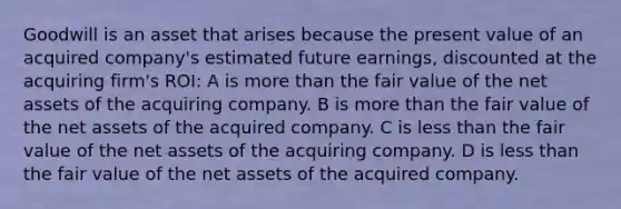 Goodwill is an asset that arises because the present value of an acquired company's estimated future earnings, discounted at the acquiring firm's ROI: A is more than the fair value of the net assets of the acquiring company. B is more than the fair value of the net assets of the acquired company. C is less than the fair value of the net assets of the acquiring company. D is less than the fair value of the net assets of the acquired company.