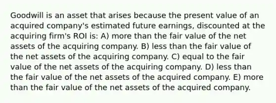 Goodwill is an asset that arises because the present value of an acquired company's estimated future earnings, discounted at the acquiring firm's ROI is: A) <a href='https://www.questionai.com/knowledge/keWHlEPx42-more-than' class='anchor-knowledge'>more than</a> the fair value of the net assets of the acquiring company. B) <a href='https://www.questionai.com/knowledge/k7BtlYpAMX-less-than' class='anchor-knowledge'>less than</a> the fair value of the net assets of the acquiring company. C) equal to the fair value of the net assets of the acquiring company. D) less than the fair value of the net assets of the acquired company. E) more than the fair value of the net assets of the acquired company.