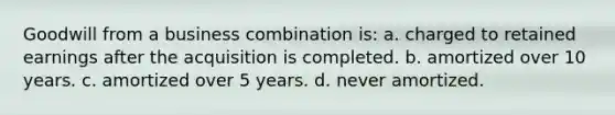 Goodwill from a business combination is: a. charged to retained earnings after the acquisition is completed. b. amortized over 10 years. c. amortized over 5 years. d. never amortized.