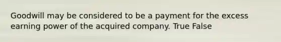 Goodwill may be considered to be a payment for the excess earning power of the acquired company. True False