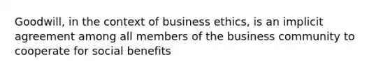 Goodwill, in the context of business ethics, is an implicit agreement among all members of the business community to cooperate for social benefits