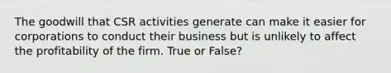 The goodwill that CSR activities generate can make it easier for corporations to conduct their business but is unlikely to affect the profitability of the firm. True or False?