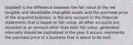 Goodwill is the difference between the fair value of the net tangible and identifiable intangible assets and the purchase price of the acquired business. is the only account in the financial statements that is based on fair value, all other accounts are recorded at an amount other than their fair value. generated internally should be capitalized in the year it occurs. represents the purchase price of a business that is about to be sold.