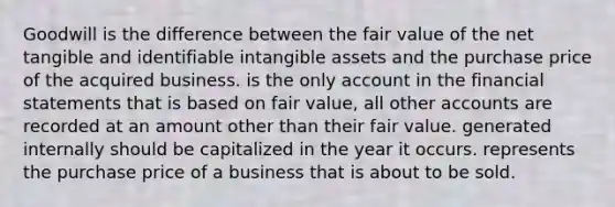 Goodwill is the difference between the fair value of the net tangible and identifiable intangible assets and the purchase price of the acquired business. is the only account in the financial statements that is based on fair value, all other accounts are recorded at an amount other than their fair value. generated internally should be capitalized in the year it occurs. represents the purchase price of a business that is about to be sold.