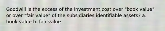 Goodwill is the excess of the investment cost over "book value" or over "fair value" of the subsidiaries identifiable assets? a. book value b. fair value