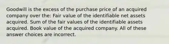 Goodwill is the excess of the purchase price of an acquired company over the: Fair value of the identifiable net assets acquired. Sum of the fair values of the identifiable assets acquired. Book value of the acquired company. All of these answer choices are incorrect.