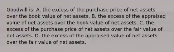 Goodwill is: A. the excess of the purchase price of net assets over the book value of net assets. B. the excess of the appraised value of net assets over the book value of net assets. C. the excess of the purchase price of net assets over the fair value of net assets. D. the excess of the appraised value of net assets over the fair value of net assets.