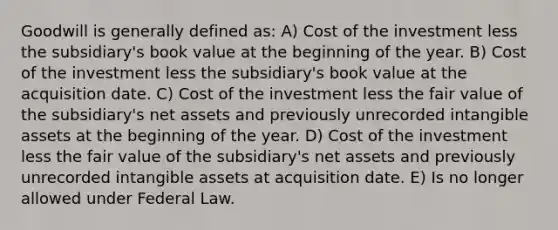 Goodwill is generally defined as: A) Cost of the investment less the subsidiary's book value at the beginning of the year. B) Cost of the investment less the subsidiary's book value at the acquisition date. C) Cost of the investment less the fair value of the subsidiary's net assets and previously unrecorded intangible assets at the beginning of the year. D) Cost of the investment less the fair value of the subsidiary's net assets and previously unrecorded intangible assets at acquisition date. E) Is no longer allowed under Federal Law.