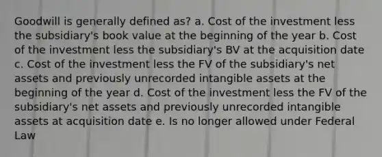 Goodwill is generally defined as? a. Cost of the investment less the subsidiary's book value at the beginning of the year b. Cost of the investment less the subsidiary's BV at the acquisition date c. Cost of the investment less the FV of the subsidiary's net assets and previously unrecorded <a href='https://www.questionai.com/knowledge/kfaeAOzavC-intangible-assets' class='anchor-knowledge'>intangible assets</a> at the beginning of the year d. Cost of the investment less the FV of the subsidiary's net assets and previously unrecorded intangible assets at acquisition date e. Is no longer allowed under Federal Law