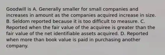 Goodwill is A. Generally smaller for small companies and increases in amount as the companies acquired increase in size. B. Seldom reported because it is too difficult to measure. C. Reported when the fair value of the acquiree is greater than the fair value of the net identifiable assets acquired. D. Reported when more than book value is paid in purchasing another company.