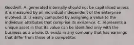 Goodwill: A. generated internally should not be capitalized unless it is measured by an individual independent of the enterprise involved. B. is easily computed by assigning a value to the individual attributes that comprise its existence. C. represents a unique asset in that its value can be identified only with the business as a whole. D. exists in any company that has earnings that differ from those of a competitor.