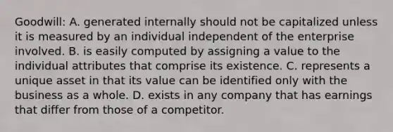 Goodwill: A. generated internally should not be capitalized unless it is measured by an individual independent of the enterprise involved. B. is easily computed by assigning a value to the individual attributes that comprise its existence. C. represents a unique asset in that its value can be identified only with the business as a whole. D. exists in any company that has earnings that differ from those of a competitor.