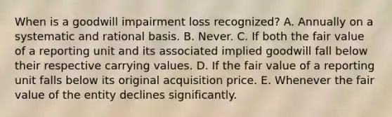 When is a goodwill impairment loss recognized? A. Annually on a systematic and rational basis. B. Never. C. If both the fair value of a reporting unit and its associated implied goodwill fall below their respective carrying values. D. If the fair value of a reporting unit falls below its original acquisition price. E. Whenever the fair value of the entity declines significantly.