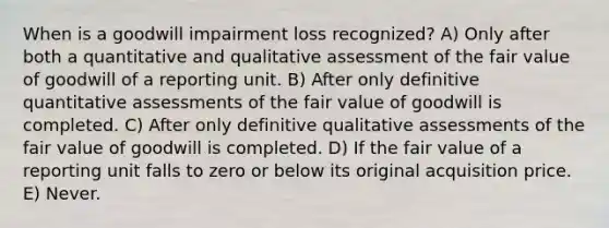 When is a goodwill impairment loss recognized? A) Only after both a quantitative and qualitative assessment of the fair value of goodwill of a reporting unit. B) After only definitive quantitative assessments of the fair value of goodwill is completed. C) After only definitive qualitative assessments of the fair value of goodwill is completed. D) If the fair value of a reporting unit falls to zero or below its original acquisition price. E) Never.