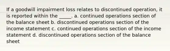 If a goodwill impairment loss relates to discontinued operation, it is reported within the _____. a. continued operations section of the balance sheet b. discontinued operations section of the income statement c. continued operations section of the income statement d. discontinued operations section of the balance sheet