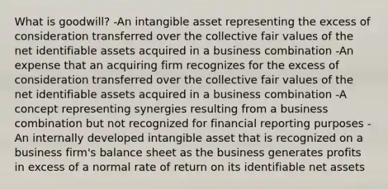 What is goodwill? -An intangible asset representing the excess of consideration transferred over the collective fair values of the net identifiable assets acquired in a business combination -An expense that an acquiring firm recognizes for the excess of consideration transferred over the collective fair values of the net identifiable assets acquired in a business combination -A concept representing synergies resulting from a business combination but not recognized for financial reporting purposes -An internally developed intangible asset that is recognized on a business firm's balance sheet as the business generates profits in excess of a normal rate of return on its identifiable net assets