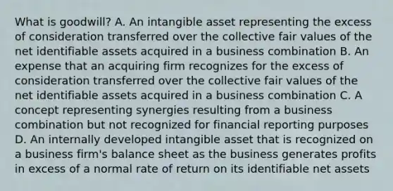 What is goodwill? A. An intangible asset representing the excess of consideration transferred over the collective fair values of the net identifiable assets acquired in a business combination B. An expense that an acquiring firm recognizes for the excess of consideration transferred over the collective fair values of the net identifiable assets acquired in a business combination C. A concept representing synergies resulting from a business combination but not recognized for financial reporting purposes D. An internally developed intangible asset that is recognized on a business firm's balance sheet as the business generates profits in excess of a normal rate of return on its identifiable net assets
