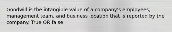 Goodwill is the intangible value of a company's employees, management team, and business location that is reported by the company. True OR false