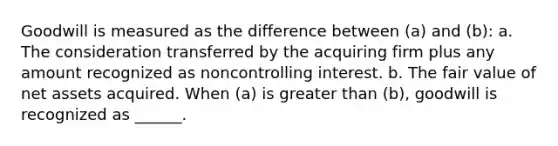 Goodwill is measured as the difference between (a) and (b): a. The consideration transferred by the acquiring firm plus any amount recognized as noncontrolling interest. b. The fair value of net assets acquired. When (a) is <a href='https://www.questionai.com/knowledge/ktgHnBD4o3-greater-than' class='anchor-knowledge'>greater than</a> (b), goodwill is recognized as ______.