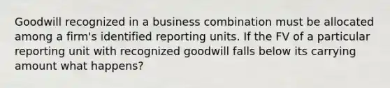 Goodwill recognized in a business combination must be allocated among a firm's identified reporting units. If the FV of a particular reporting unit with recognized goodwill falls below its carrying amount what happens?