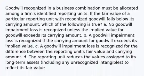 Goodwill recognized in a business combination must be allocated among a firm's identified reporting units. If the fair value of a particular reporting unit with recognized goodwill falls below its carrying amount, which of the following is true? a. No goodwill impairment loss is recognized unless the implied value for goodwill exceeds its carrying amount. b. A goodwill impairment loss is recognized if the carrying amount for goodwill exceeds its implied value. c. A goodwill impairment loss is recognized for the difference between the reporting unit's fair value and carrying amount. d. The reporting unit reduces the values assigned to its long-term assets (including any unrecognized intangibles) to reflect its fair value