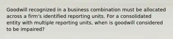 Goodwill recognized in a business combination must be allocated across a firm's identified reporting units. For a consolidated entity with multiple reporting units, when is goodwill considered to be impaired?