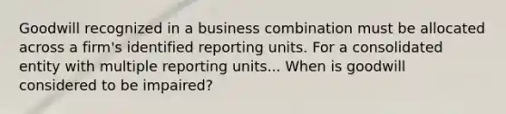 Goodwill recognized in a business combination must be allocated across a firm's identified reporting units. For a consolidated entity with multiple reporting units... When is goodwill considered to be impaired?