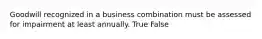 Goodwill recognized in a business combination must be assessed for impairment at least annually. True False