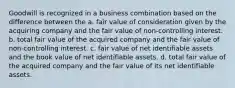 Goodwill is recognized in a business combination based on the difference between the a. fair value of consideration given by the acquiring company and the fair value of non-controlling interest. b. total fair value of the acquired company and the fair value of non-controlling interest. c. fair value of net identifiable assets and the book value of net identifiable assets. d. total fair value of the acquired company and the fair value of its net identifiable assets.