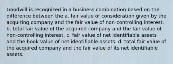 Goodwill is recognized in a business combination based on the difference between the a. fair value of consideration given by the acquiring company and the fair value of non-controlling interest. b. total fair value of the acquired company and the fair value of non-controlling interest. c. fair value of net identifiable assets and the book value of net identifiable assets. d. total fair value of the acquired company and the fair value of its net identifiable assets.