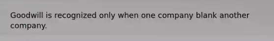 Goodwill is recognized only when one company blank another company.